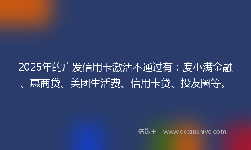 2025年的广发信用卡激活不通过有：度小满金融、惠商贷、美团生活费、信用卡贷、投友圈等。