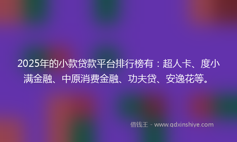 2025年的小款贷款平台排行榜有：超人卡、度小满金融、中原消费金融、功夫贷、安逸花等。