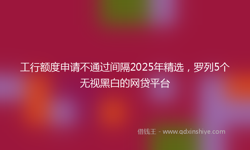 工行额度申请不通过间隔2025年精选，罗列5个无视黑白的网贷平台
