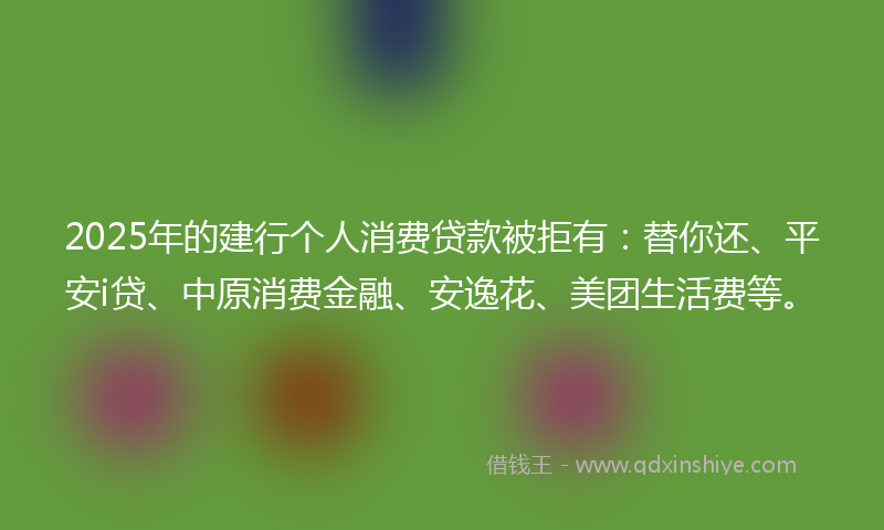 2025年的建行个人消费贷款被拒有：替你还、平安i贷、中原消费金融、安逸花、美团生活费等。