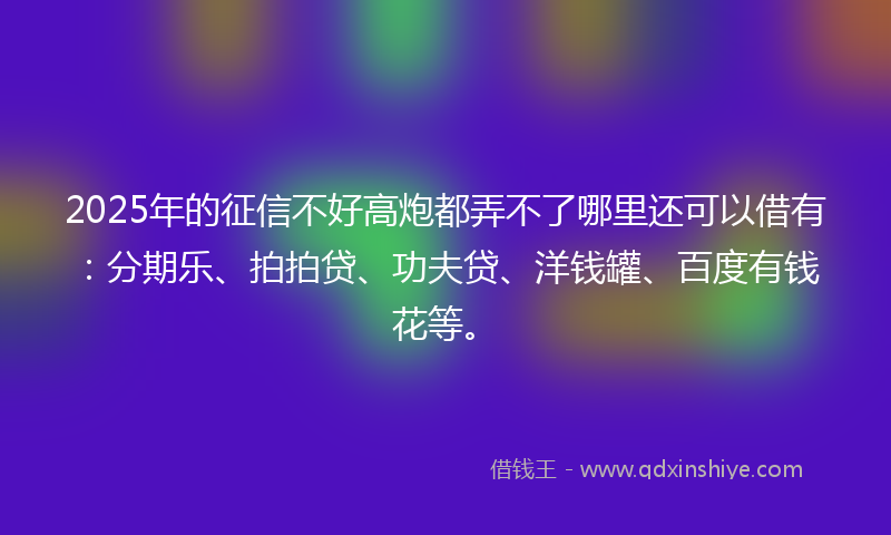 2025年的征信不好高炮都弄不了哪里还可以借有：分期乐、拍拍贷、功夫贷、洋钱罐、百度有钱花等。