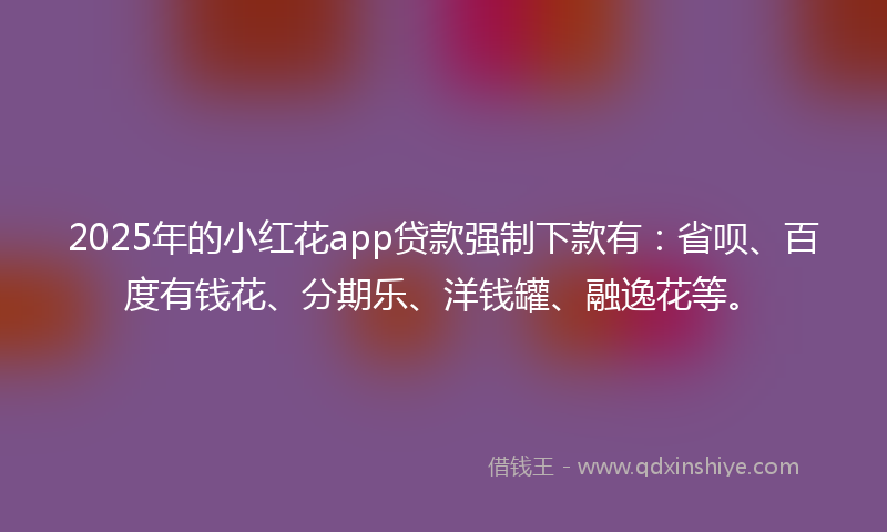 2025年的小红花app贷款强制下款有：省呗、百度有钱花、分期乐、洋钱罐、融逸花等。