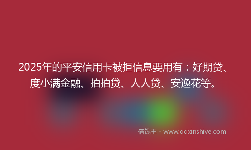 2025年的平安信用卡被拒信息要用有：好期贷、度小满金融、拍拍贷、人人贷、安逸花等。