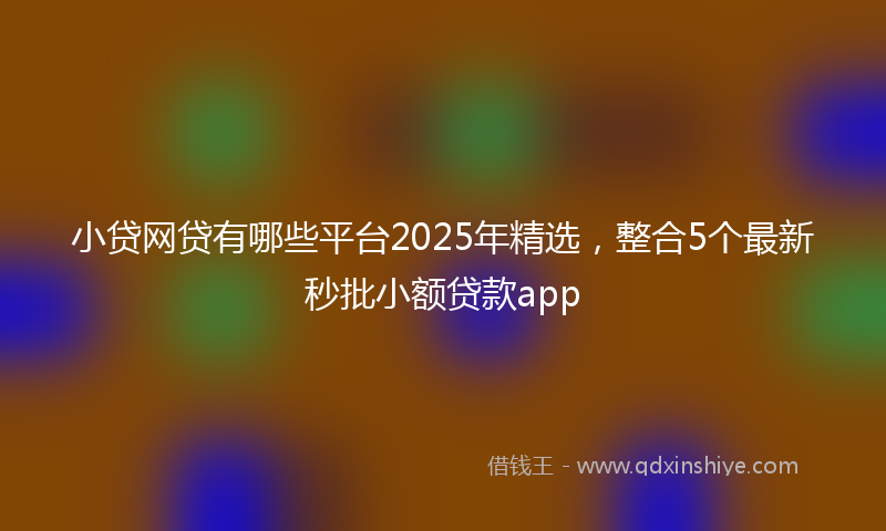 小贷网贷有哪些平台2025年精选，整合5个最新秒批小额贷款app