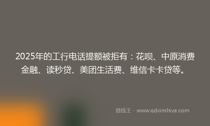 2025年的工行电话提额被拒有：花呗、中原消费金融、读秒贷、美团生活费、维信卡卡贷等。
