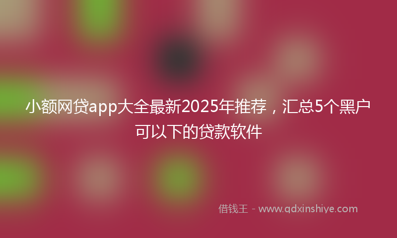 小额网贷app大全最新2025年推荐，汇总5个黑户可以下的贷款软件
