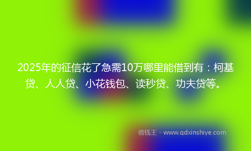 2025年的征信花了急需10万哪里能借到有：柯基贷、人人贷、小花钱包、读秒贷、功夫贷等。