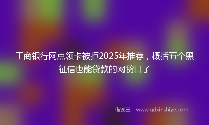 工商银行网点领卡被拒2025年推荐，概括五个黑征信也能贷款的网贷口子