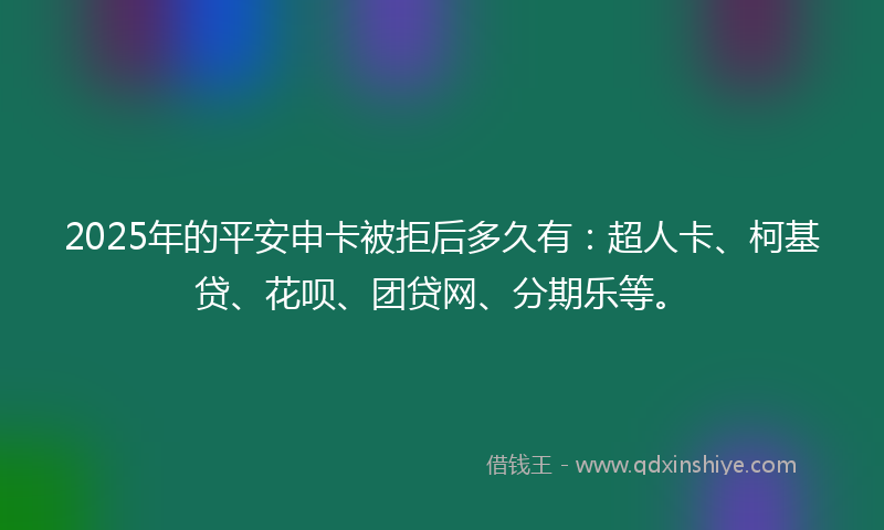 2025年的平安申卡被拒后多久有：超人卡、柯基贷、花呗、团贷网、分期乐等。