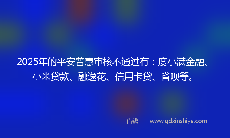 2025年的平安普惠审核不通过有：度小满金融、小米贷款、融逸花、信用卡贷、省呗等。