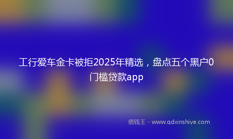 工行爱车金卡被拒2025年精选，盘点五个黑户0门槛贷款app