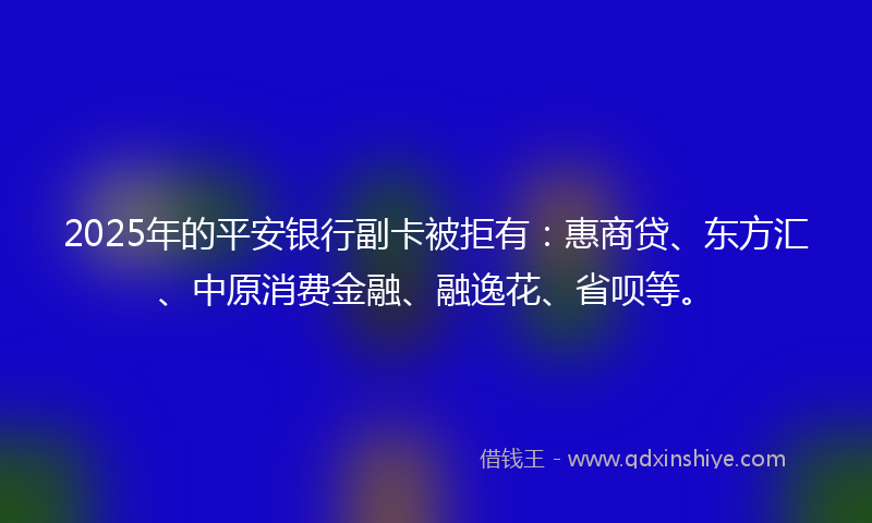 2025年的平安银行副卡被拒有：惠商贷、东方汇、中原消费金融、融逸花、省呗等。