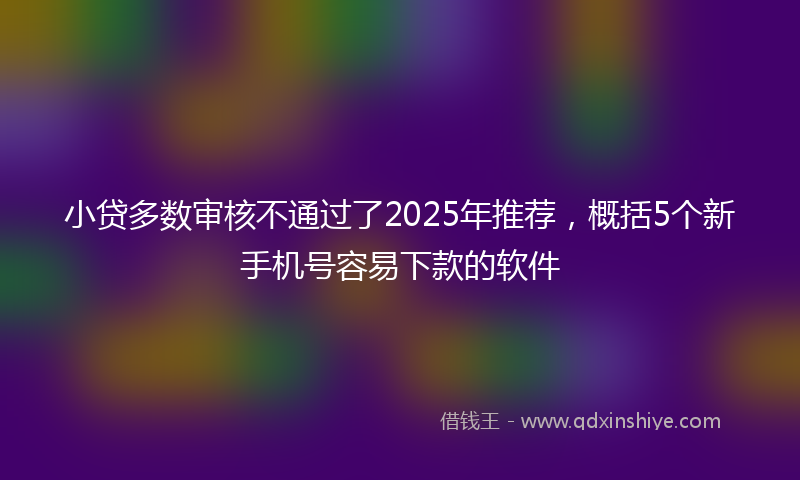 小贷多数审核不通过了2025年推荐，概括5个新手机号容易下款的软件