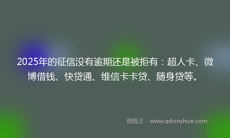 2025年的征信没有逾期还是被拒有：超人卡、微博借钱、快贷通、维信卡卡贷、随身贷等。