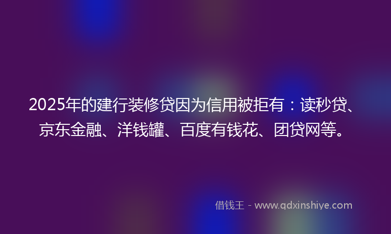 2025年的建行装修贷因为信用被拒有：读秒贷、京东金融、洋钱罐、百度有钱花、团贷网等。