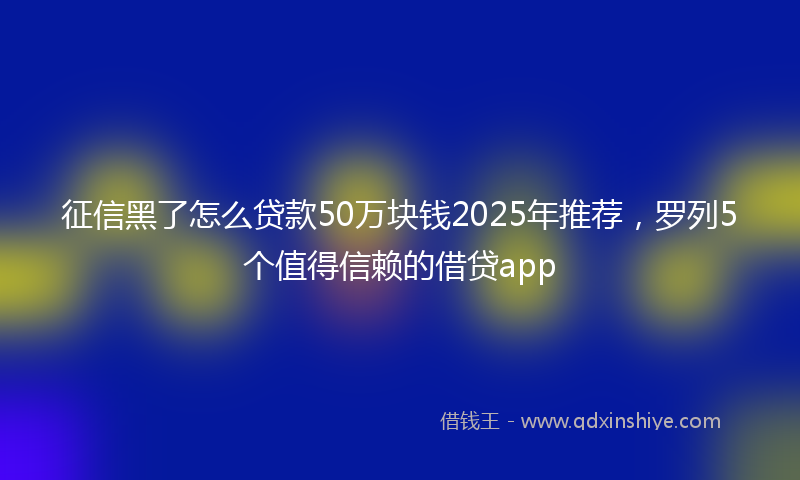 征信黑了怎么贷款50万块钱2025年推荐，罗列5个值得信赖的借贷app