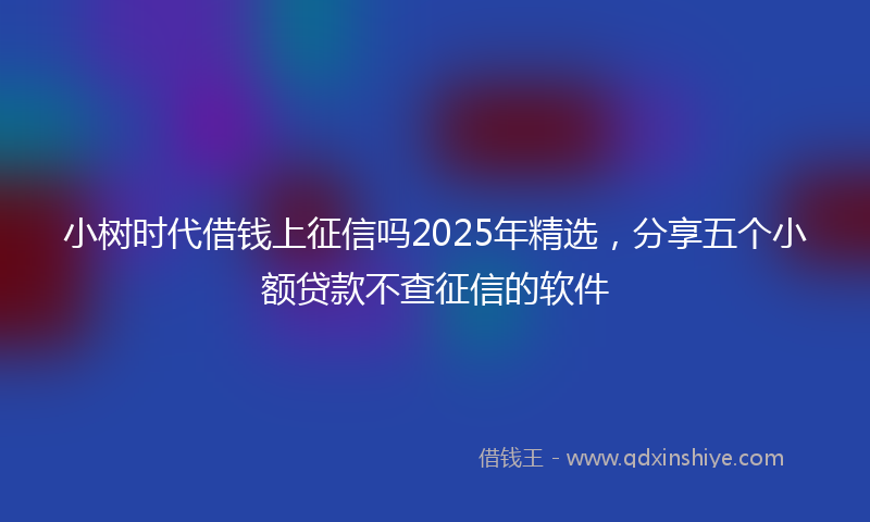 小树时代借钱上征信吗2025年精选，分享五个小额贷款不查征信的软件