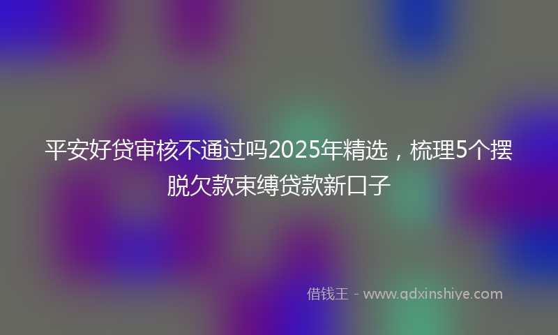 平安好贷审核不通过吗2025年精选，梳理5个摆脱欠款束缚贷款新口子