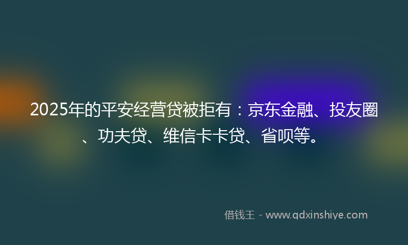 2025年的平安经营贷被拒有：京东金融、投友圈、功夫贷、维信卡卡贷、省呗等。