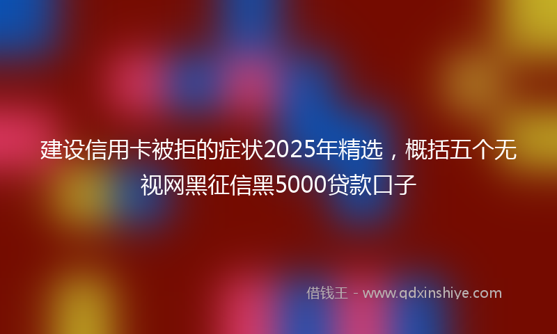 建设信用卡被拒的症状2025年精选，概括五个无视网黑征信黑5000贷款口子