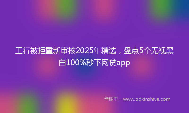工行被拒重新审核2025年精选，盘点5个无视黑白100%秒下网贷app