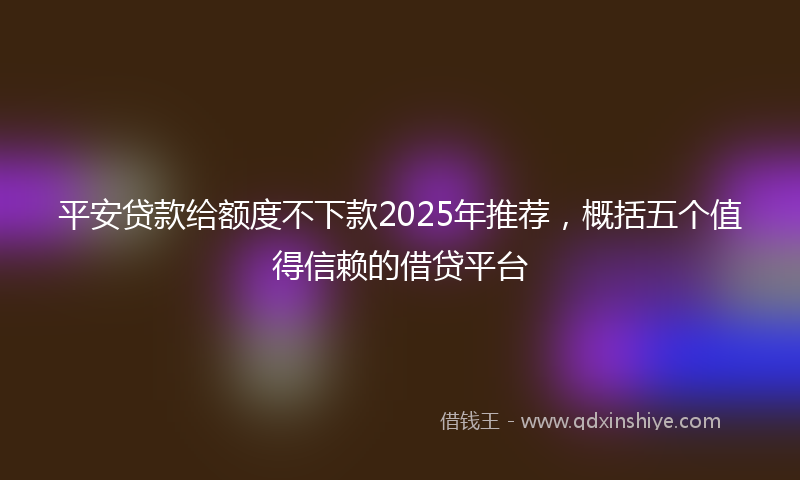 平安贷款给额度不下款2025年推荐，概括五个值得信赖的借贷平台