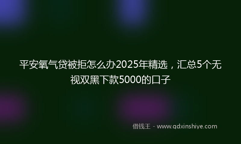 平安氧气贷被拒怎么办2025年精选，汇总5个无视双黑下款5000的口子