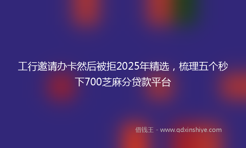 工行邀请办卡然后被拒2025年精选，梳理五个秒下700芝麻分贷款平台