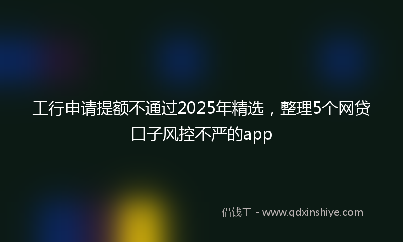 工行申请提额不通过2025年精选，整理5个网贷口子风控不严的app