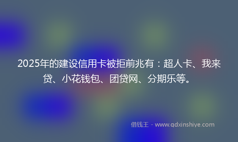 2025年的建设信用卡被拒前兆有：超人卡、我来贷、小花钱包、团贷网、分期乐等。