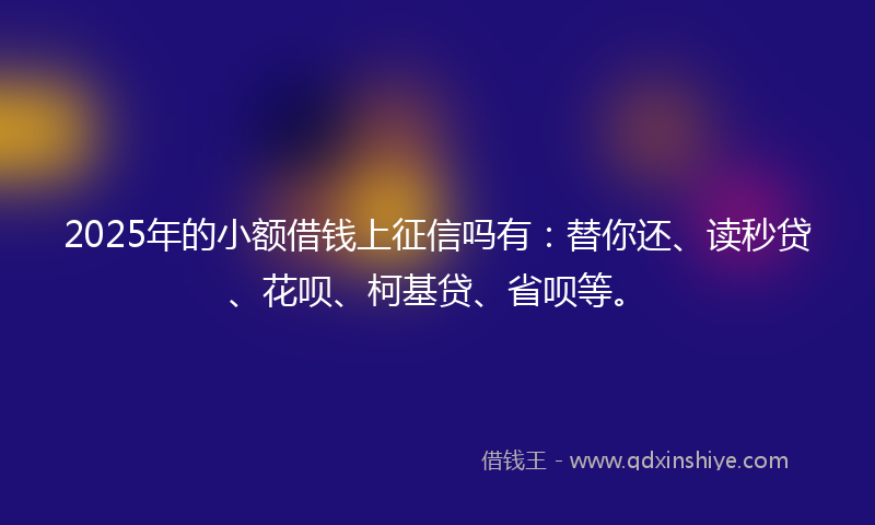 2025年的小额借钱上征信吗有：替你还、读秒贷、花呗、柯基贷、省呗等。