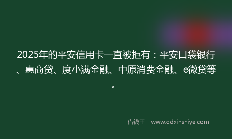 2025年的平安信用卡一直被拒有：平安口袋银行、惠商贷、度小满金融、中原消费金融、e微贷等。