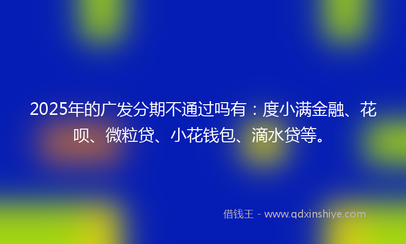 2025年的广发分期不通过吗有：度小满金融、花呗、微粒贷、小花钱包、滴水贷等。