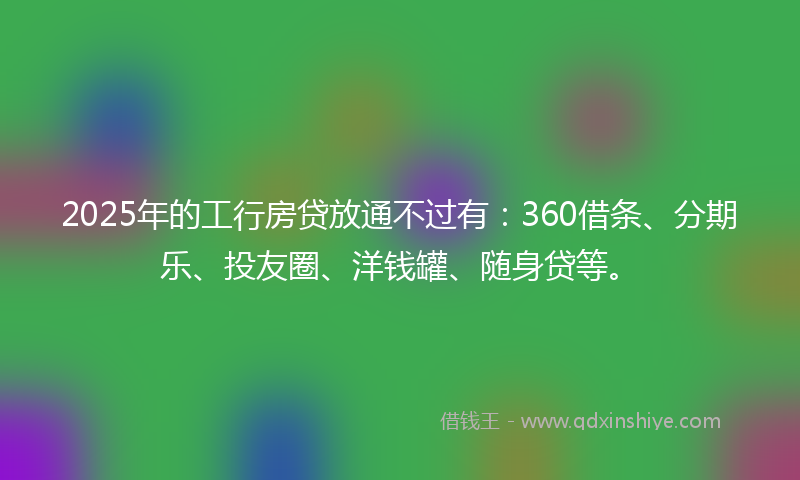 2025年的工行房贷放通不过有：360借条、分期乐、投友圈、洋钱罐、随身贷等。