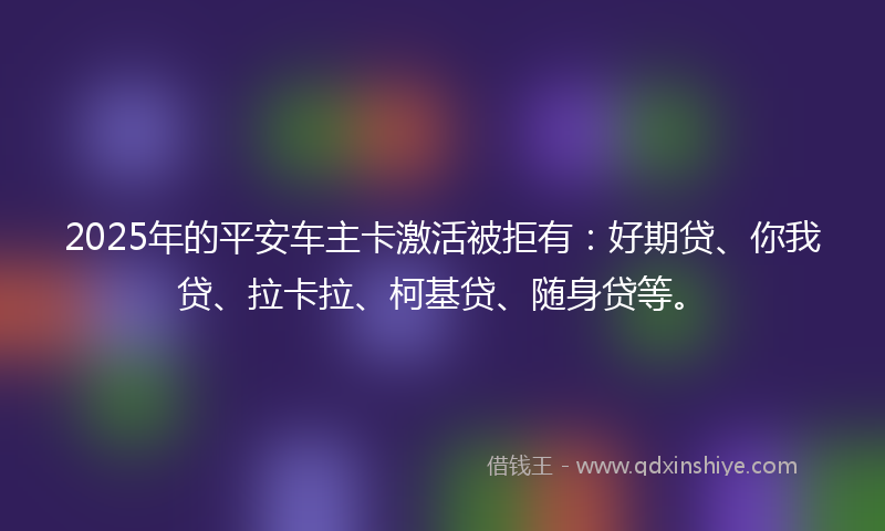 2025年的平安车主卡激活被拒有：好期贷、你我贷、拉卡拉、柯基贷、随身贷等。