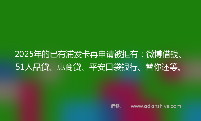 2025年的已有浦发卡再申请被拒有：微博借钱、51人品贷、惠商贷、平安口袋银行、替你还等。