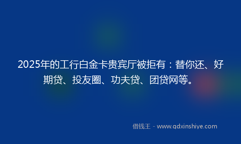 2025年的工行白金卡贵宾厅被拒有：替你还、好期贷、投友圈、功夫贷、团贷网等。