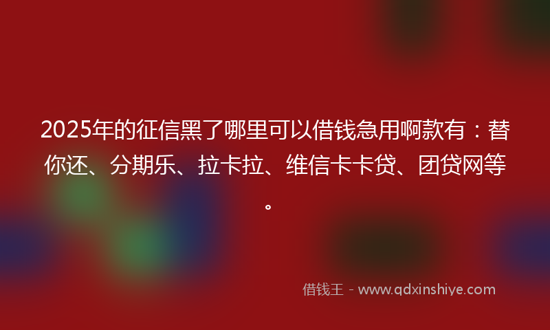 2025年的征信黑了哪里可以借钱急用啊款有：替你还、分期乐、拉卡拉、维信卡卡贷、团贷网等。