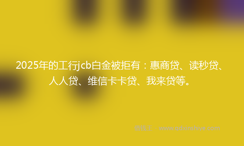 2025年的工行jcb白金被拒有：惠商贷、读秒贷、人人贷、维信卡卡贷、我来贷等。