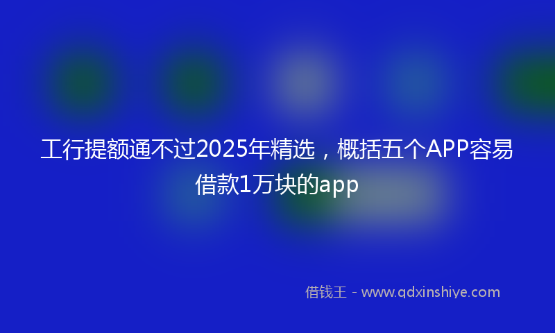 工行提额通不过2025年精选，概括五个APP容易借款1万块的app
