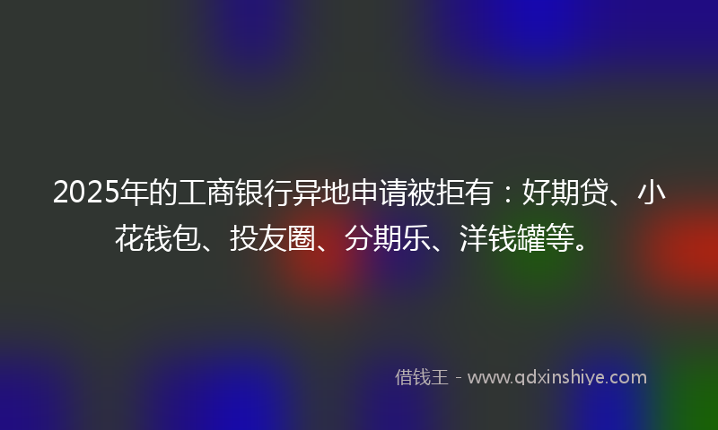 2025年的工商银行异地申请被拒有：好期贷、小花钱包、投友圈、分期乐、洋钱罐等。