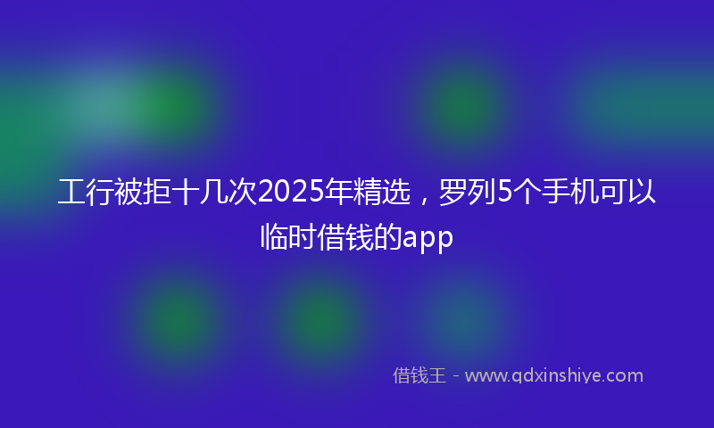 工行被拒十几次2025年精选，罗列5个手机可以临时借钱的app