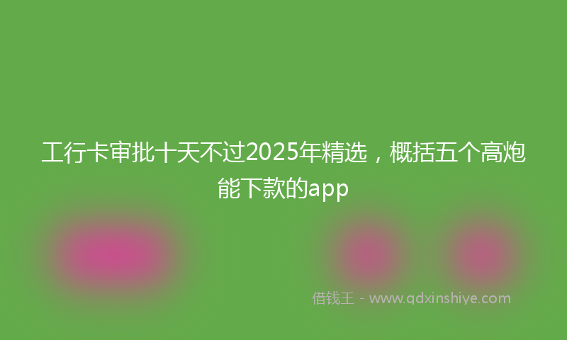 工行卡审批十天不过2025年精选，概括五个高炮能下款的app