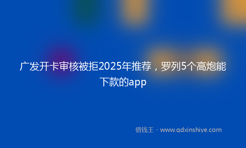 广发开卡审核被拒2025年推荐，罗列5个高炮能下款的app