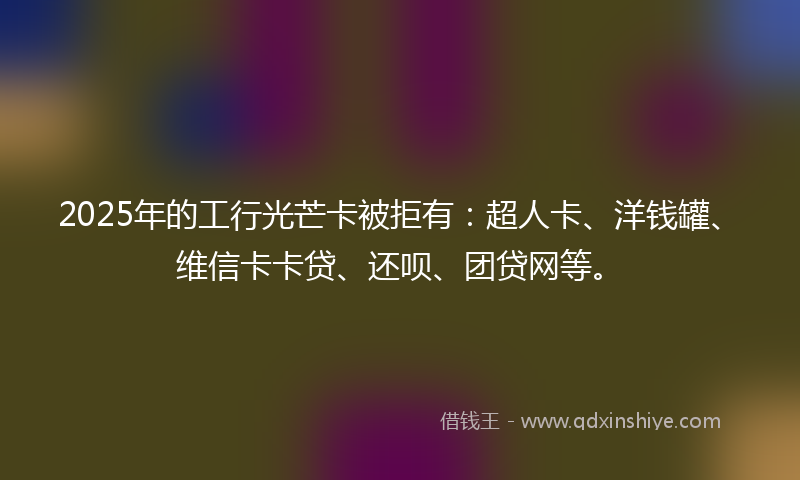 2025年的工行光芒卡被拒有：超人卡、洋钱罐、维信卡卡贷、还呗、团贷网等。
