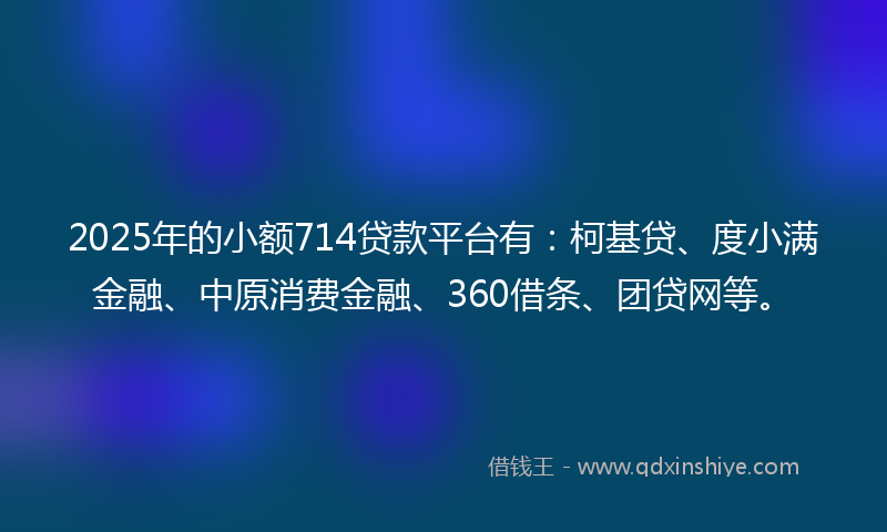 2025年的小额714贷款平台有：柯基贷、度小满金融、中原消费金融、360借条、团贷网等。