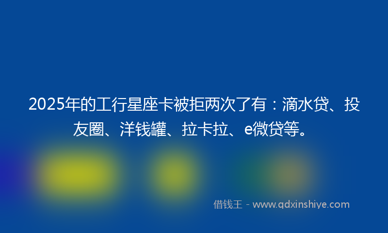 2025年的工行星座卡被拒两次了有：滴水贷、投友圈、洋钱罐、拉卡拉、e微贷等。