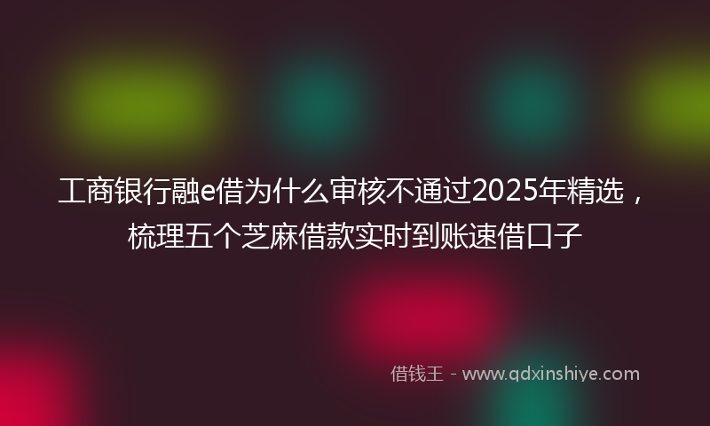 工商银行融e借为什么审核不通过2025年精选，梳理五个芝麻借款实时到账速借口子