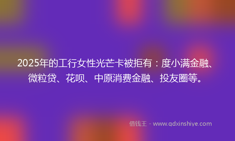 2025年的工行女性光芒卡被拒有：度小满金融、微粒贷、花呗、中原消费金融、投友圈等。