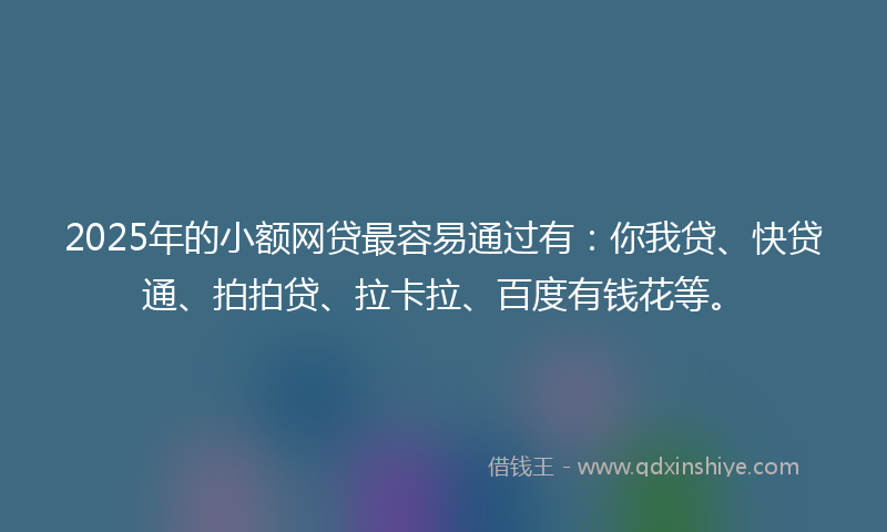 2025年的小额网贷最容易通过有：你我贷、快贷通、拍拍贷、拉卡拉、百度有钱花等。